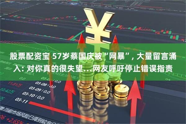 股票配资宝 57岁蔡国庆被“网暴”, 大量留言涌入: 对你真的很失望…网友呼吁停止错误指责