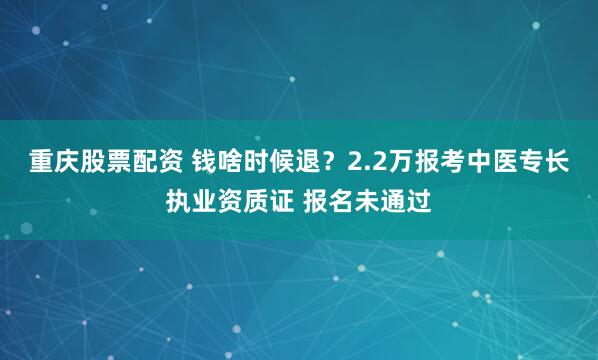 重庆股票配资 钱啥时候退?2.2万报考中医专长执业资质证 报名未通过