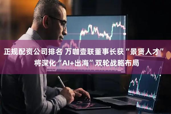 正规配资公司排名 万咖壹联董事长获“景贤人才” 将深化“AI+出海”双轮战略布局