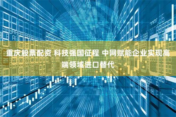 重庆股票配资 科技强国征程 中网赋能企业实现高端领域进口替代