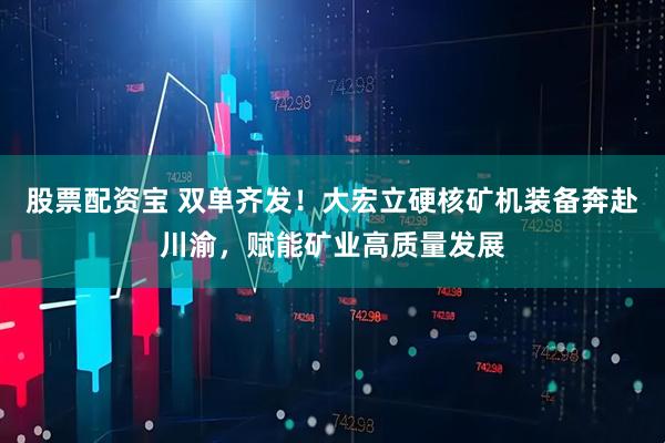 股票配资宝 双单齐发!大宏立硬核矿机装备奔赴川渝,赋能矿业高质量发展