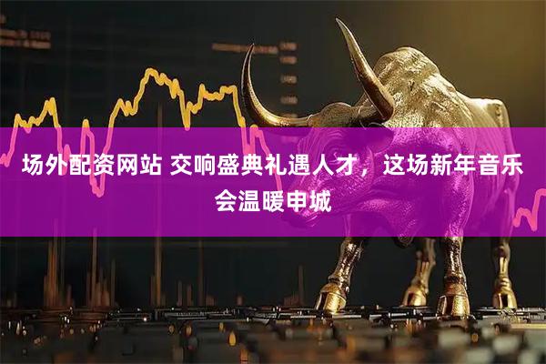 场外配资网站 交响盛典礼遇人才，这场新年音乐会温暖申城