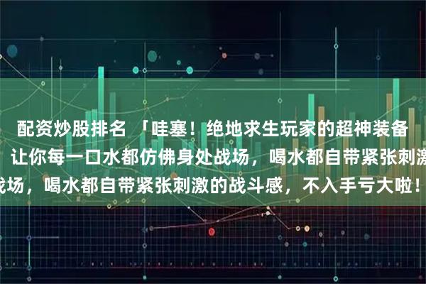 配资炒股排名 「哇塞！绝地求生玩家的超神装备来啦！这款止痛药水杯，让你每一口水都仿佛身处战场，喝水都自带紧张刺激的战斗感，不入手亏大啦！」