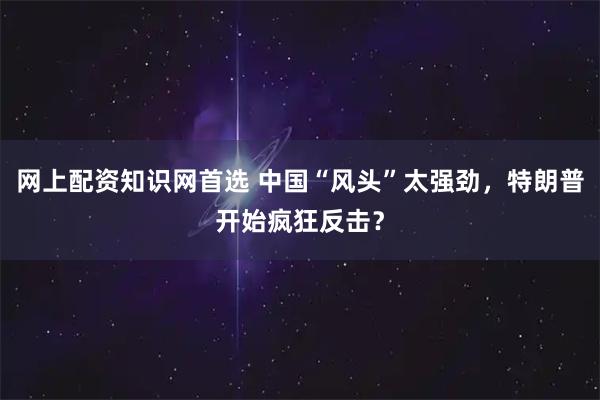 网上配资知识网首选 中国“风头”太强劲，特朗普开始疯狂反击？