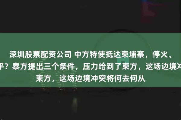 深圳股票配资公司 中方特使抵达柬埔寨,停火、排雷、持久和平?泰方提出三个条件,压力给到了柬方,这场边境冲突将何去何从