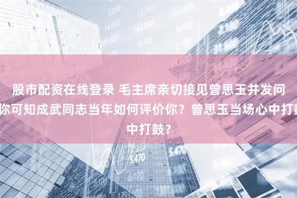 股市配资在线登录 毛主席亲切接见曾思玉并发问：你可知成武同志当年如何评价你？曾思玉当场心中打鼓？