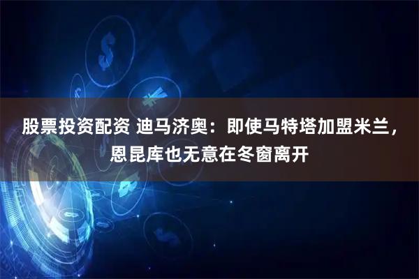 股票投资配资 迪马济奥：即使马特塔加盟米兰，恩昆库也无意在冬窗离开