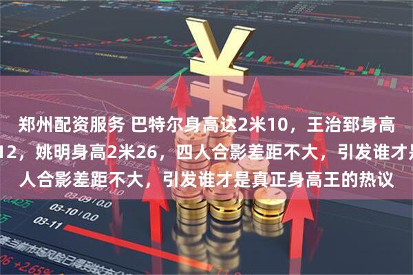 郑州配资服务 巴特尔身高达2米10，王治郅身高2米14，易建联2米12，姚明身高2米26，四人合影差距不大，引发谁才是真正身高王的热议