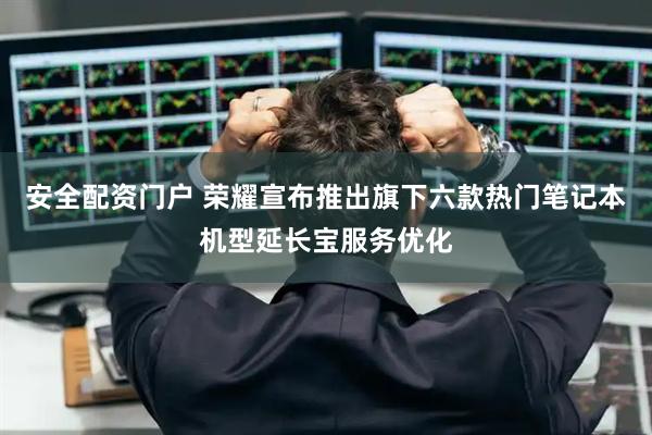 安全配资门户 荣耀宣布推出旗下六款热门笔记本机型延长宝服务优化