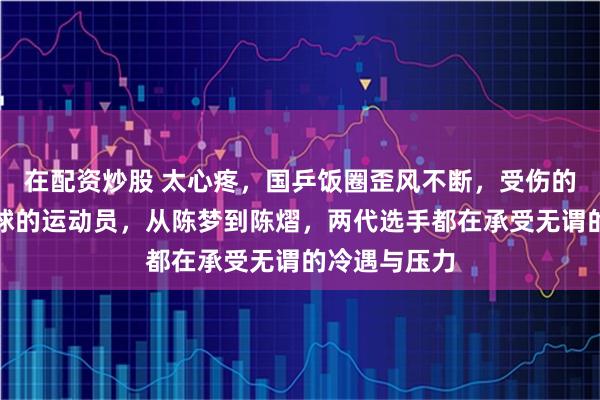 在配资炒股 太心疼，国乒饭圈歪风不断，受伤的总是认真拼球的运动员，从陈梦到陈熠，两代选手都在承受无谓的冷遇与压力