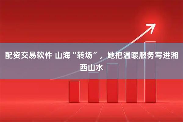 配资交易软件 山海“转场”，她把温暖服务写进湘西山水
