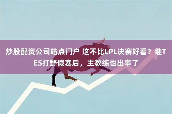 炒股配资公司站点门户 这不比LPL决赛好看？继TES打野假赛后，主教练也出事了