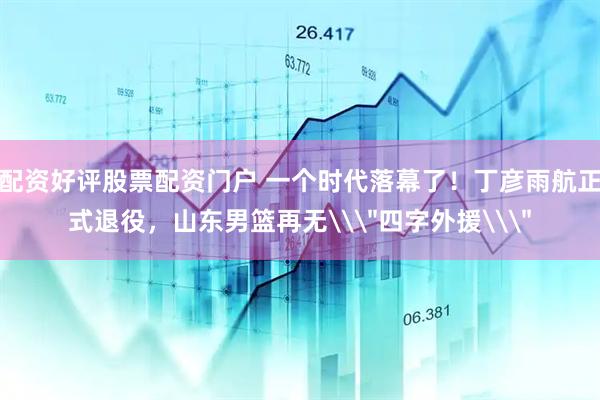 配资好评股票配资门户 一个时代落幕了！丁彦雨航正式退役，山东男篮再无\