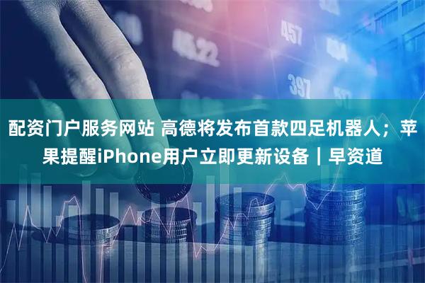 配资门户服务网站 高德将发布首款四足机器人;苹果提醒iPhone用户立即更新设备|早资道