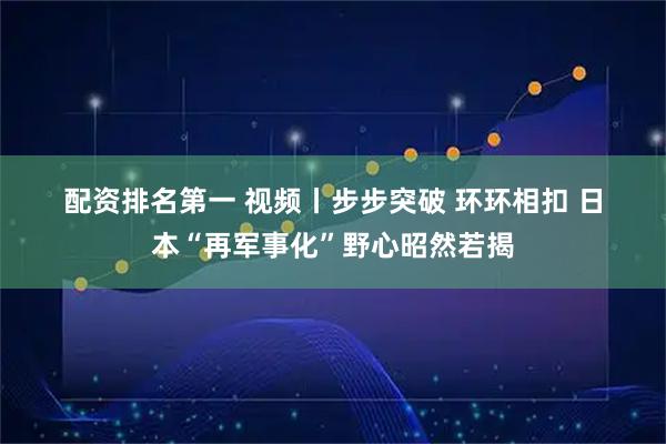 配资排名第一 视频丨步步突破 环环相扣 日本“再军事化”野心昭然若揭