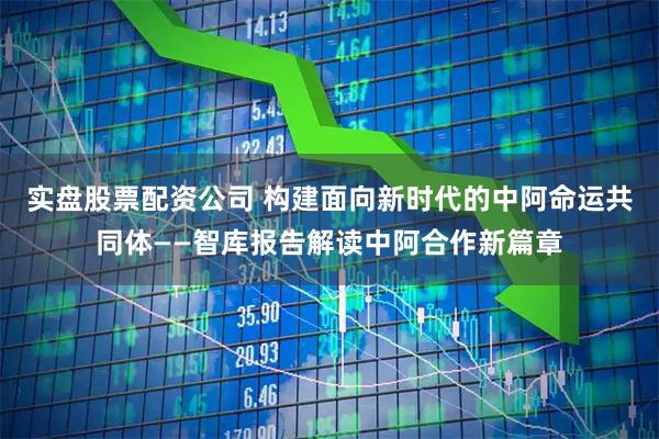 实盘股票配资公司 构建面向新时代的中阿命运共同体——智库报告解读中阿合作新篇章
