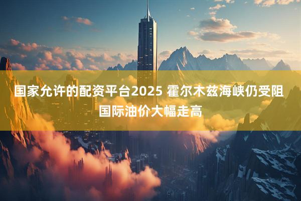 国家允许的配资平台2025 霍尔木兹海峡仍受阻 国际油价大幅走高