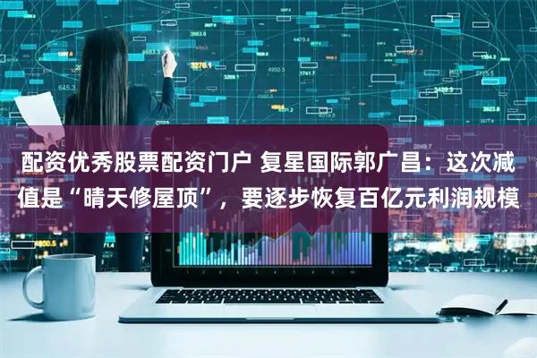 配资优秀股票配资门户 复星国际郭广昌：这次减值是“晴天修屋顶”，要逐步恢复百亿元利润规模