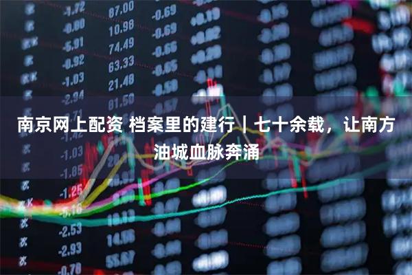 南京网上配资 档案里的建行｜七十余载，让南方油城血脉奔涌