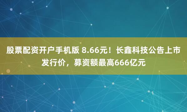 股票配资开户手机版 8.66元！长鑫科技公告上市发行价，募资额最高666亿元