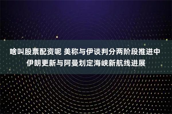 啥叫股票配资呢 美称与伊谈判分两阶段推进中 伊朗更新与阿曼划定海峡新航线进展